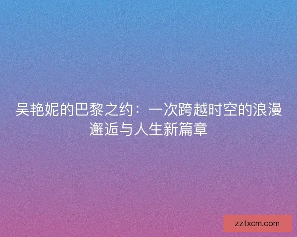 吴艳妮的巴黎之约：一次跨越时空的浪漫邂逅与人生新篇章